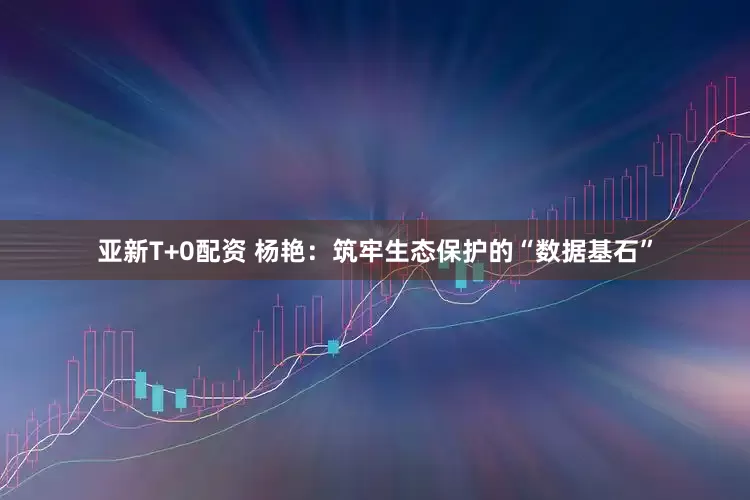亚新T+0配资 杨艳：筑牢生态保护的“数据基石”