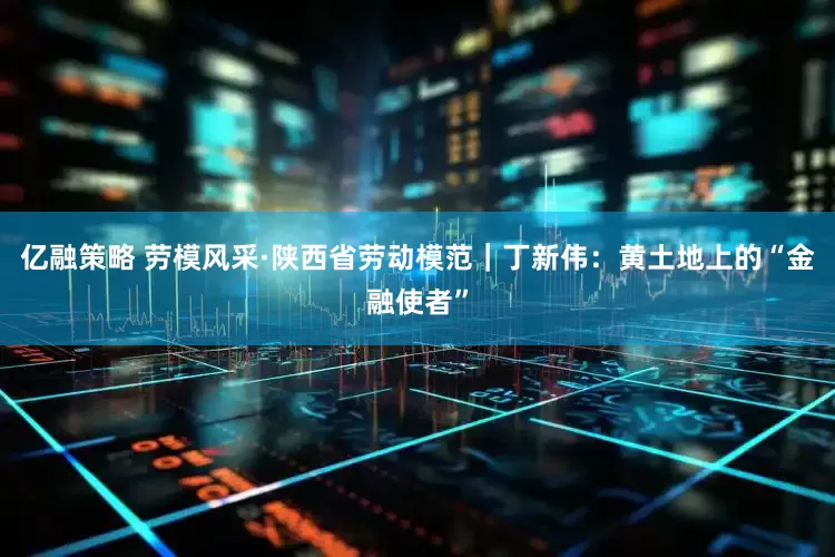 亿融策略 劳模风采·陕西省劳动模范｜丁新伟：黄土地上的“金融使者”