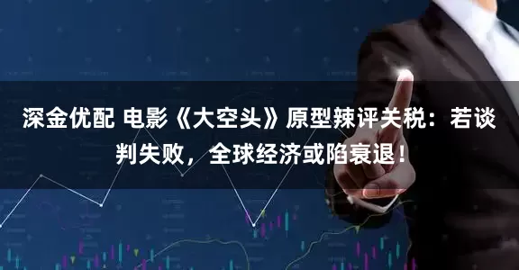 深金优配 电影《大空头》原型辣评关税：若谈判失败，全球经济或陷衰退！