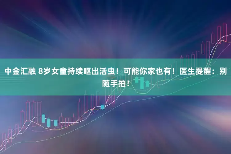 中金汇融 8岁女童持续呕出活虫！可能你家也有！医生提醒：别随手拍！