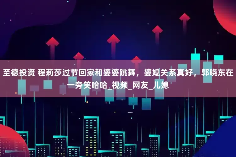 至德投资 程莉莎过节回家和婆婆跳舞，婆媳关系真好，郭晓东在一旁笑哈哈_视频_网友_儿媳