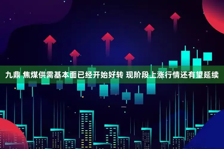 九鼎 焦煤供需基本面已经开始好转 现阶段上涨行情还有望延续