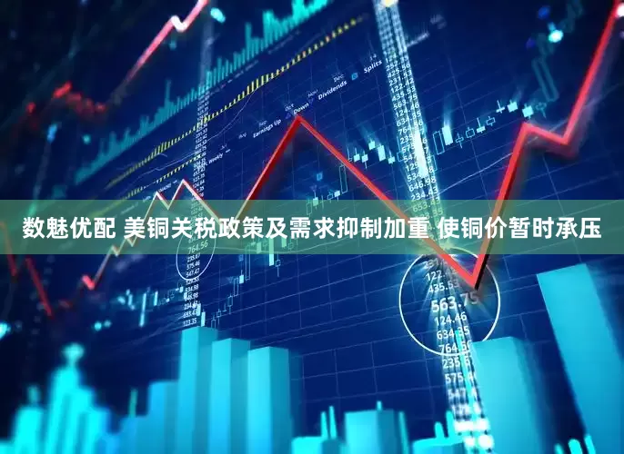 数魅优配 美铜关税政策及需求抑制加重 使铜价暂时承压
