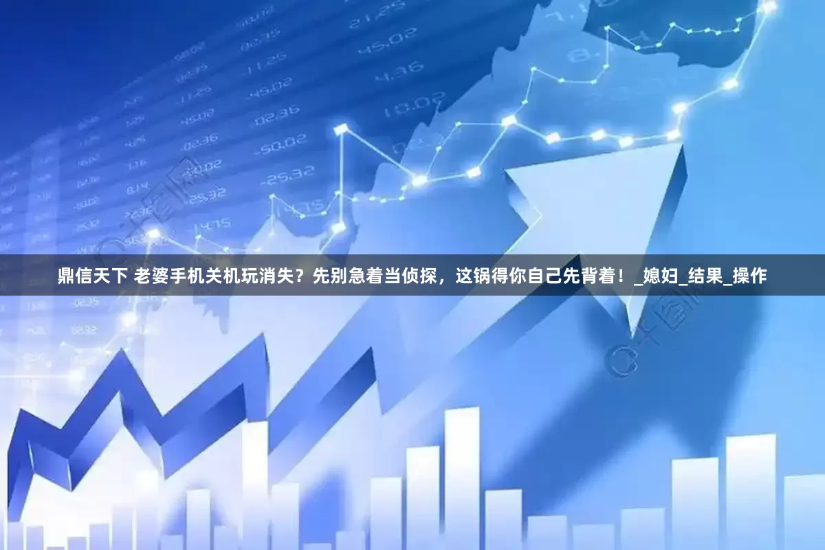 鼎信天下 老婆手机关机玩消失？先别急着当侦探，这锅得你自己先背着！_媳妇_结果_操作