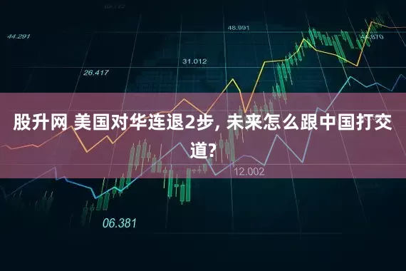 股升网 美国对华连退2步, 未来怎么跟中国打交道?