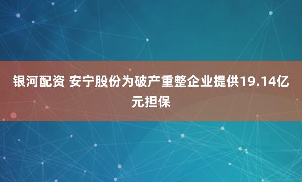 银河配资 安宁股份为破产重整企业提供19.14亿元担保