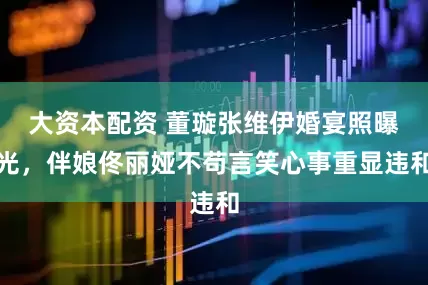 大资本配资 董璇张维伊婚宴照曝光，伴娘佟丽娅不苟言笑心事重显违和