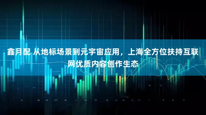 鑫月配 从地标场景到元宇宙应用，上海全方位扶持互联网优质内容创作生态
