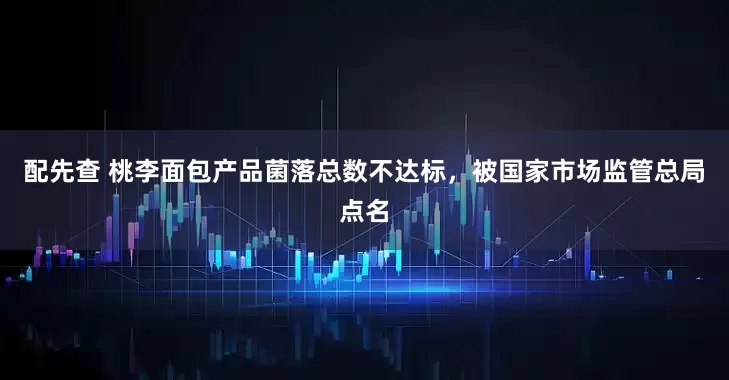 配先查 桃李面包产品菌落总数不达标，被国家市场监管总局点名
