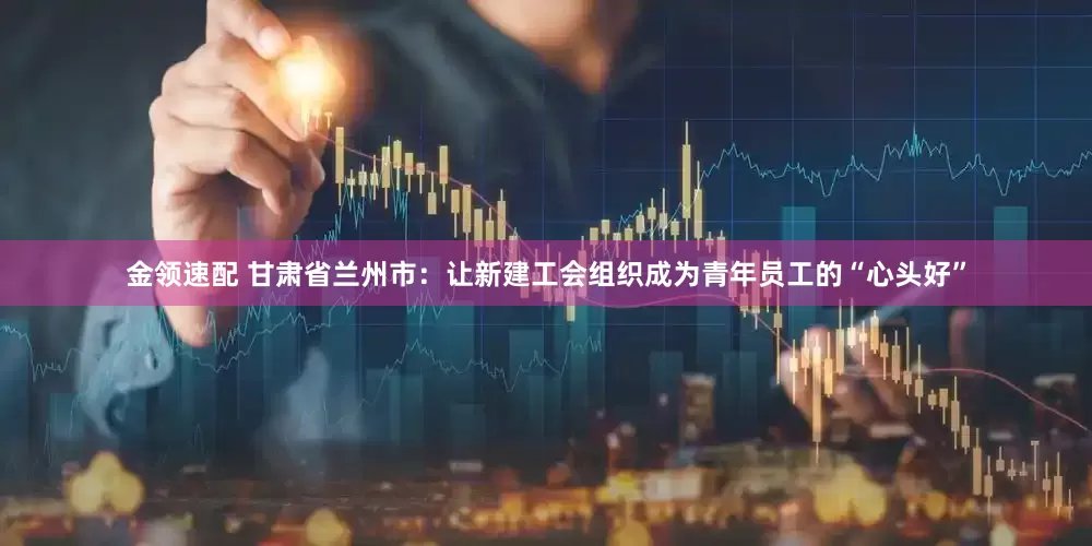 金领速配 甘肃省兰州市：让新建工会组织成为青年员工的“心头好”