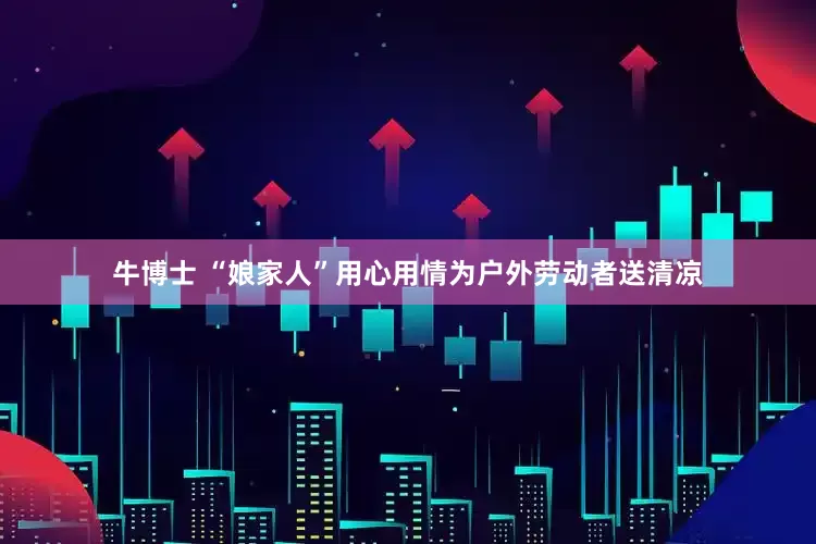 牛博士 “娘家人”用心用情为户外劳动者送清凉