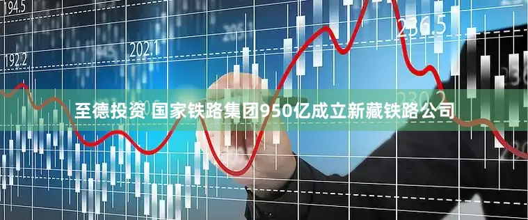 至德投资 国家铁路集团950亿成立新藏铁路公司