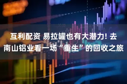 互利配资 易拉罐也有大潜力! 去南山铝业看一场“重生”的回收之旅