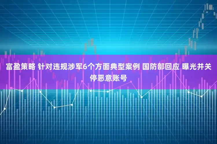 富盈策略 针对违规涉军6个方面典型案例 国防部回应 曝光并关停恶意账号