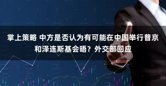 掌上策略 中方是否认为有可能在中国举行普京和泽连斯基会晤？外交部回应