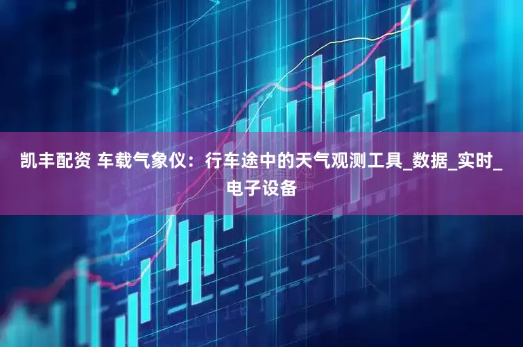凯丰配资 车载气象仪：行车途中的天气观测工具_数据_实时_电子设备