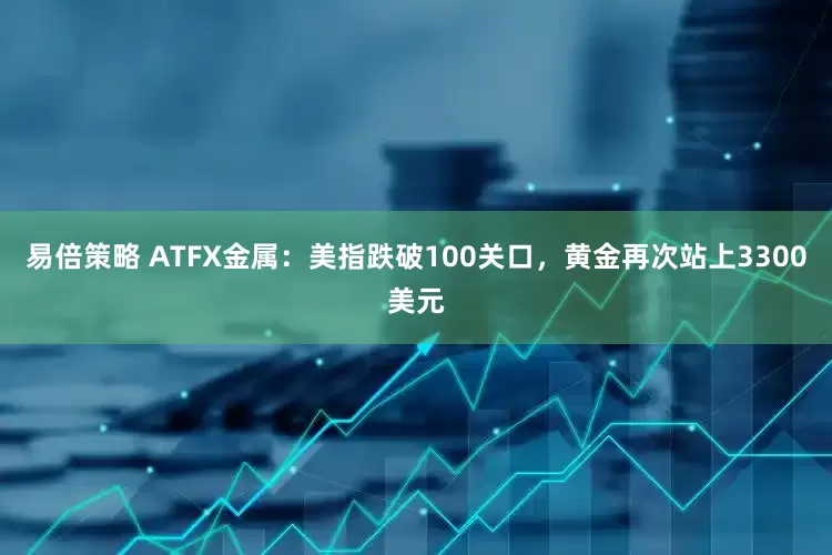 易倍策略 ATFX金属：美指跌破100关口，黄金再次站上3300美元