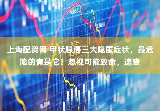 上海配资网 甲状腺癌三大隐匿症状，最危险的竟是它！忽视可能致命，速查
