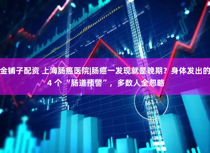 金铺子配资 上海肠癌医院|肠癌一发现就是晚期？身体发出的 4 个 “肠道预警”，多数人全忽略