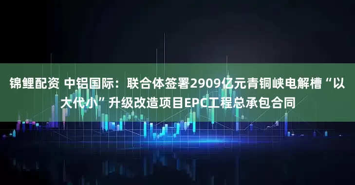 锦鲤配资 中铝国际：联合体签署2909亿元青铜峡电解槽“以大代小”升级改造项目EPC工程总承包合同