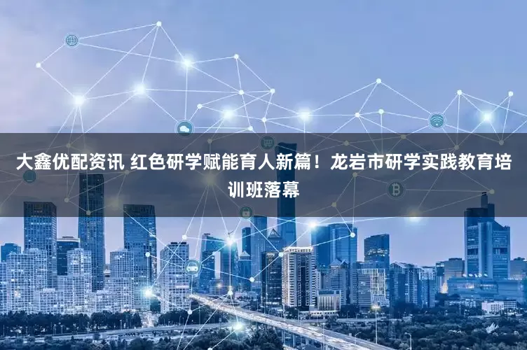 大鑫优配资讯 红色研学赋能育人新篇！龙岩市研学实践教育培训班落幕