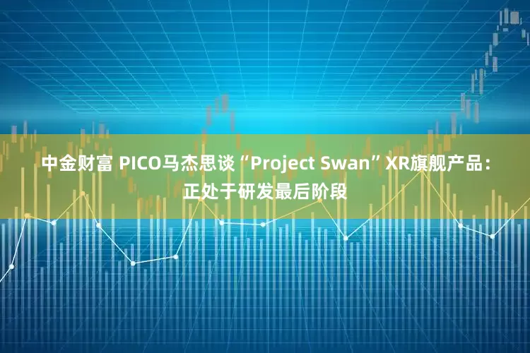 中金财富 PICO马杰思谈“Project Swan”XR旗舰产品:正处于研发最后阶段