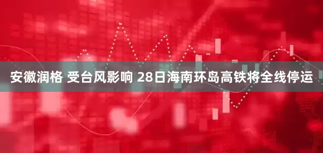 安徽润格 受台风影响 28日海南环岛高铁将全线停运