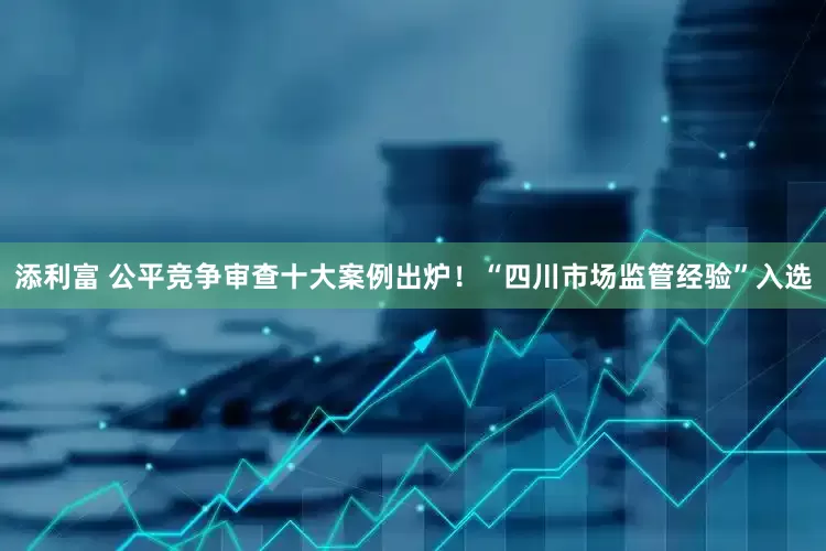 添利富 公平竞争审查十大案例出炉！“四川市场监管经验”入选