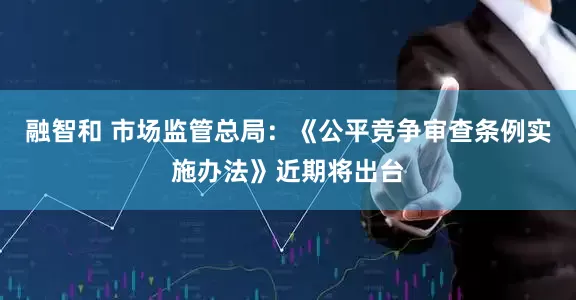 融智和 市场监管总局：《公平竞争审查条例实施办法》近期将出台