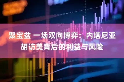 聚宝盆 一场双向博弈：内塔尼亚胡访美背后的利益与风险